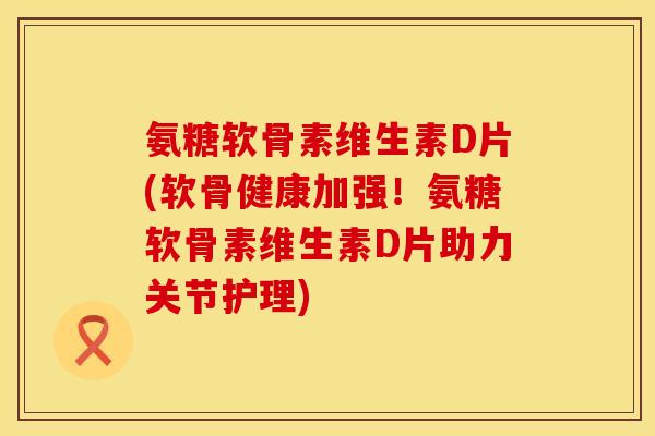 氨糖软骨素维生素D片(软骨健康加强！氨糖软骨素维生素D片助力关节护理)