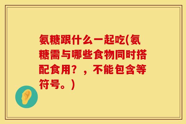 氨糖跟什么一起吃(氨糖需与哪些食物同时搭配食用？，不能包含等符号。)