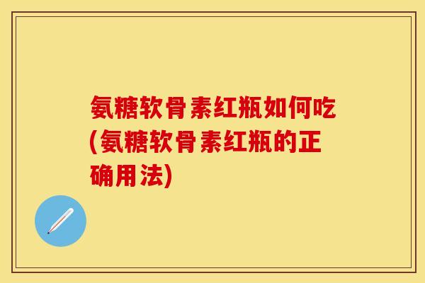 氨糖软骨素红瓶如何吃(氨糖软骨素红瓶的正确用法)