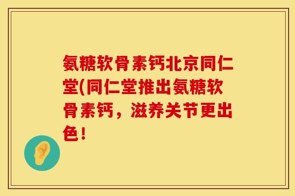 氨糖软骨素钙北京同仁堂(同仁堂推出氨糖软骨素钙，滋养关节更出色！