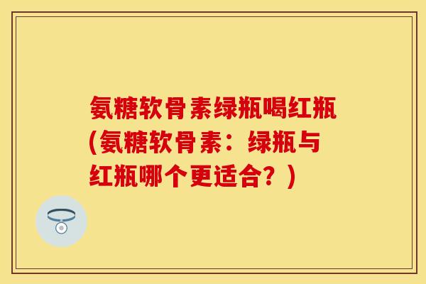 氨糖软骨素绿瓶喝红瓶(氨糖软骨素：绿瓶与红瓶哪个更适合？)