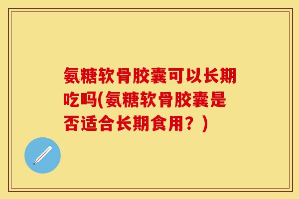 氨糖软骨胶囊可以长期吃吗(氨糖软骨胶囊是否适合长期食用？)