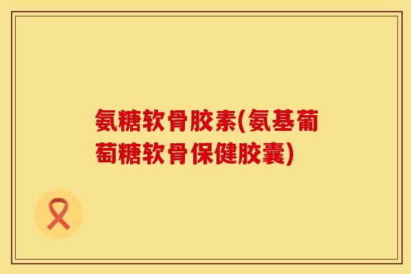 氨糖软骨胶素(氨基葡萄糖软骨保健胶囊)