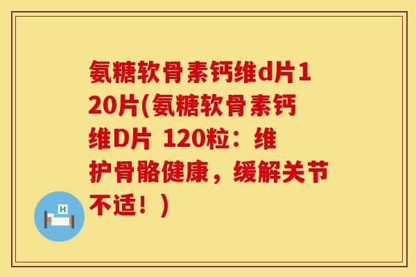 氨糖软骨素钙维d片120片(氨糖软骨素钙维D片 120粒：维护骨骼健康，缓解关节不适！)