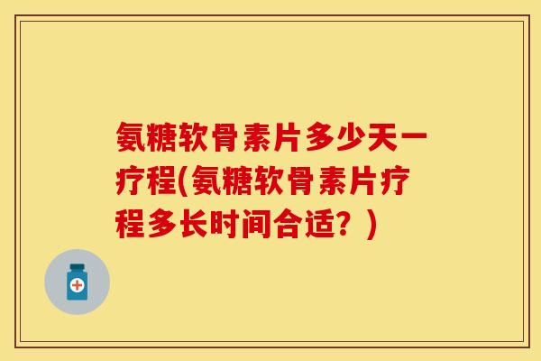 氨糖软骨素片多少天一疗程(氨糖软骨素片疗程多长时间合适？)