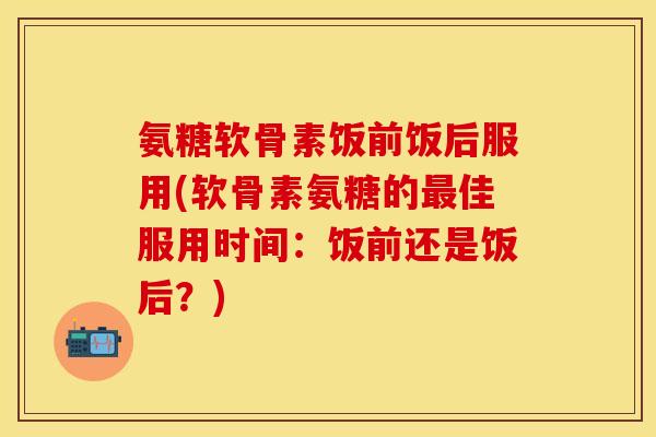 氨糖软骨素饭前饭后服用(软骨素氨糖的最佳服用时间：饭前还是饭后？)