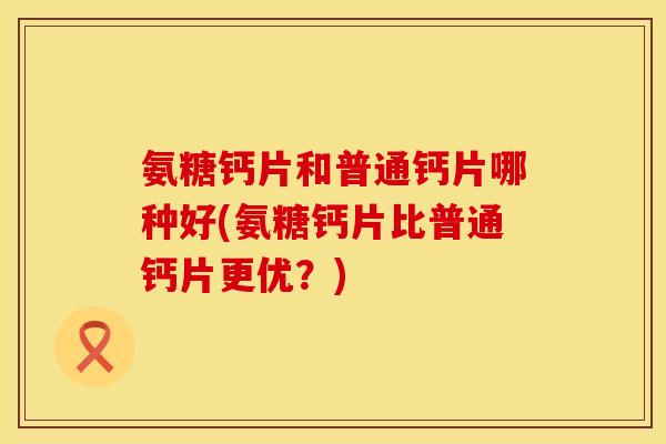 氨糖钙片和普通钙片哪种好(氨糖钙片比普通钙片更优?) 氨糖钙片和普通钙片哪种好(氨糖钙片比普通钙片更优?)