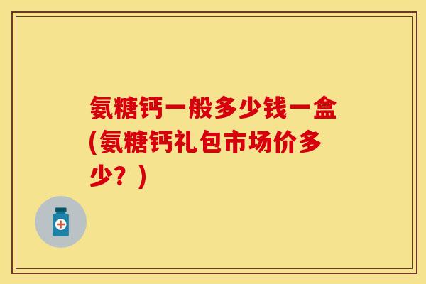 氨糖钙一般多少钱一盒(氨糖钙礼包市场价多少？)