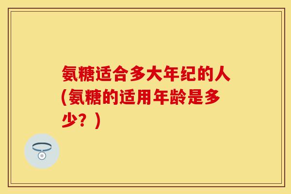 氨糖适合多大年纪的人(氨糖的适用年龄是多少？)