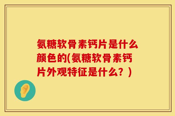 氨糖软骨素钙片是什么颜色的(氨糖软骨素钙片外观特征是什么？)