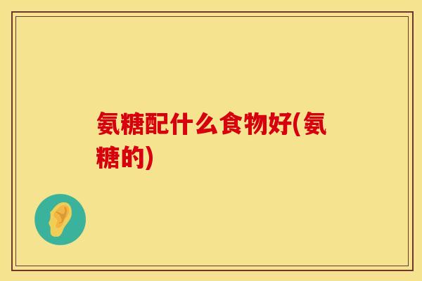 氨糖配什么食物好(氨糖的)