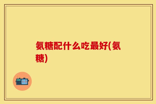 氨糖配什么吃最好(氨糖)