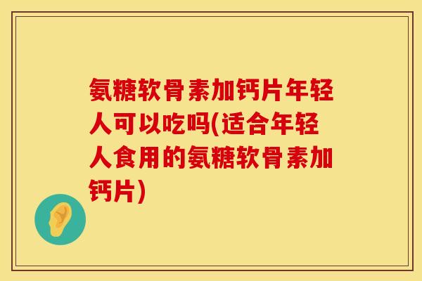 氨糖软骨素加钙片年轻人可以吃吗(适合年轻人食用的氨糖软骨素加钙片)