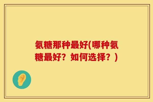 氨糖那种最好(哪种氨糖最好？如何选择？)