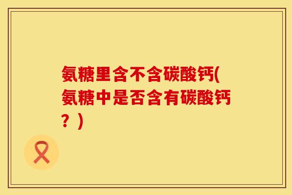 氨糖里含不含碳酸钙(氨糖中是否含有碳酸钙？)