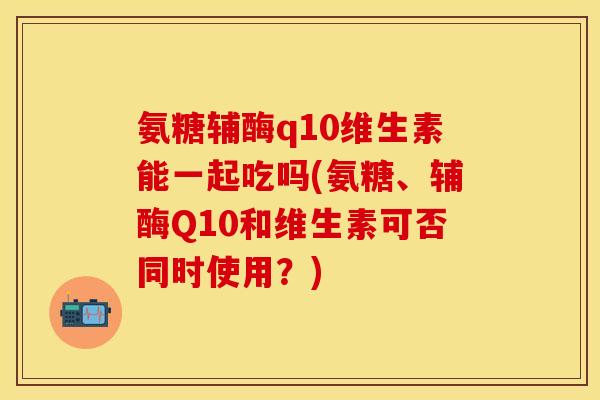 氨糖辅酶q10维生素能一起吃吗(氨糖、辅酶Q10和维生素可否同时使用?)