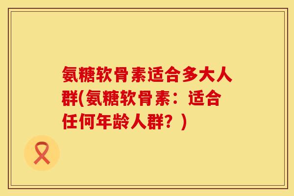 氨糖软骨素适合多大人群(氨糖软骨素：适合任何年龄人群？)