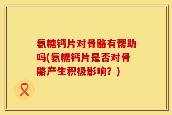 氨糖钙片对骨骼有帮助吗(氨糖钙片是否对骨骼产生积极影响?)
