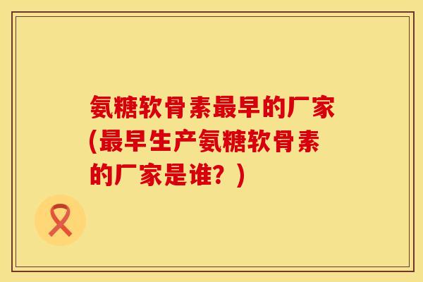 氨糖软骨素最早的厂家(最早生产氨糖软骨素的厂家是谁？)