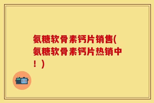 氨糖软骨素钙片销售(氨糖软骨素钙片热销中！)