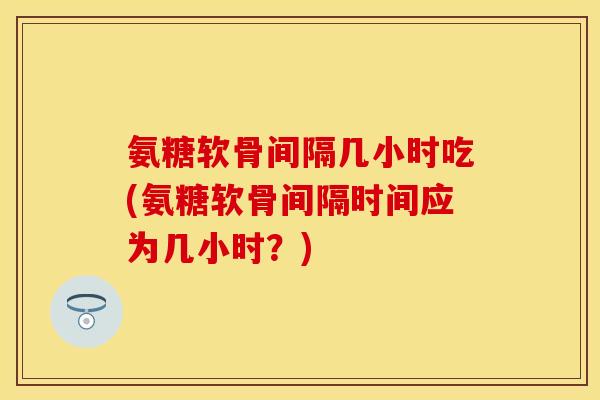 氨糖软骨间隔几小时吃(氨糖软骨间隔时间应为几小时？)