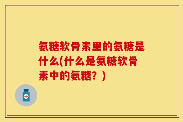 氨糖软骨素里的氨糖是什么(什么是氨糖软骨素中的氨糖？)