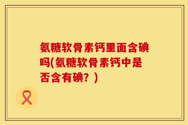 氨糖软骨素钙里面含碘吗(氨糖软骨素钙中是否含有碘？)