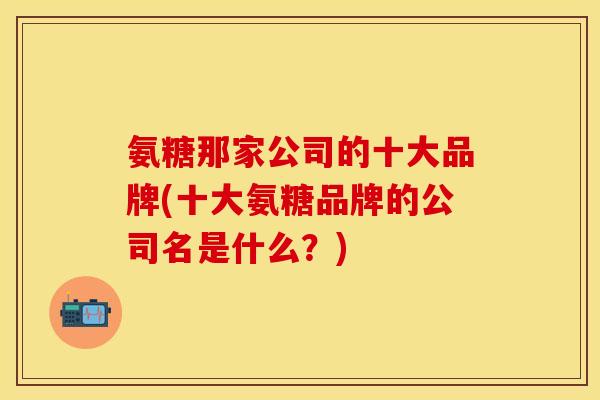 氨糖那家公司的十大品牌(十大氨糖品牌的公司名是什么?) 氨糖那家公司的十大品牌(十大氨糖品牌的公司名是什么?)