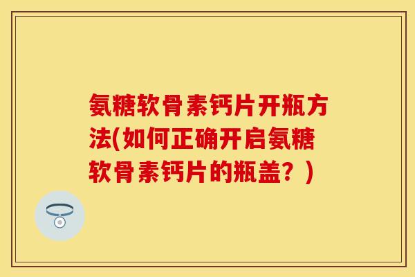 氨糖软骨素钙片开瓶方法(如何正确开启氨糖软骨素钙片的瓶盖?) 氨糖软骨素钙片开瓶方法(如何正确开启氨糖软骨素钙片的瓶盖?)