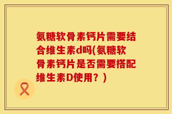 氨糖软骨素钙片需要结合维生素d吗(氨糖软骨素钙片是否需要搭配维生素D使用？)