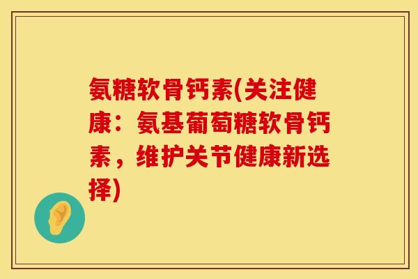 氨糖软骨钙素(关注健康：氨基葡萄糖软骨钙素，维护关节健康新选择)