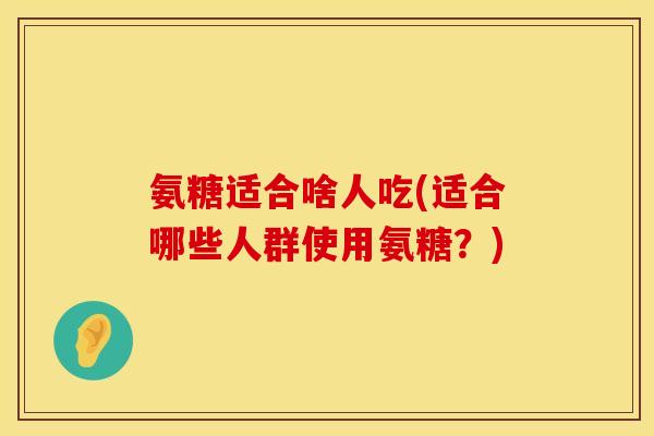 氨糖适合啥人吃(适合哪些人群使用氨糖？)