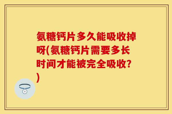 氨糖钙片多久能吸收掉呀(氨糖钙片需要多长时间才能被完全吸收？)