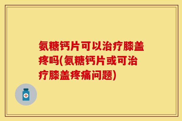 氨糖钙片可以膝盖疼吗(氨糖钙片或可膝盖问题) 氨糖钙片可以膝盖疼吗(氨糖钙片或可膝盖问题)