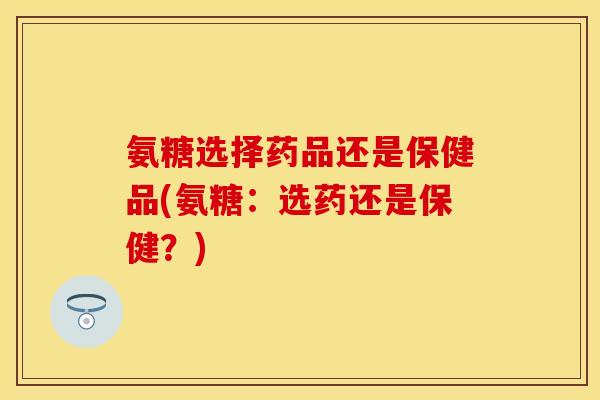 氨糖选择药品还是保健品(氨糖：选药还是保健？)