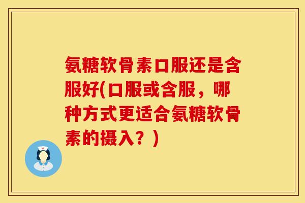 氨糖软骨素口服还是含服好(口服或含服，哪种方式更适合氨糖软骨素的摄入？)