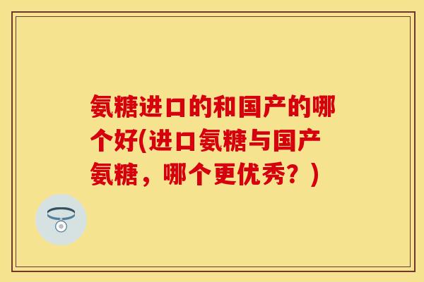 氨糖进口的和国产的哪个好(进口氨糖与国产氨糖，哪个更优秀？)