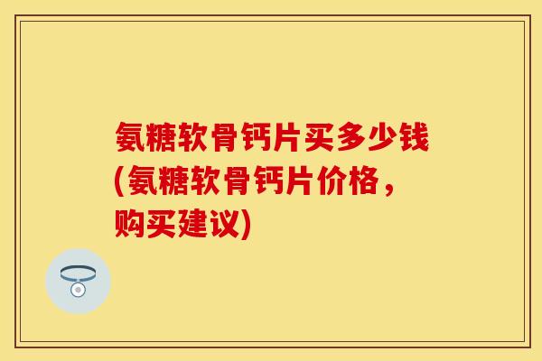 氨糖软骨钙片买多少钱(氨糖软骨钙片价格，购买建议)