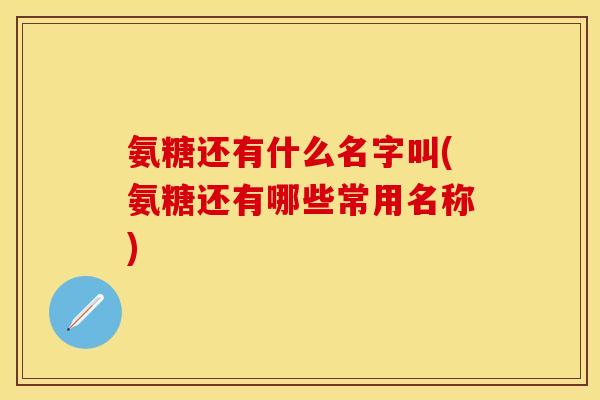 氨糖还有什么名字叫(氨糖还有哪些常用名称)