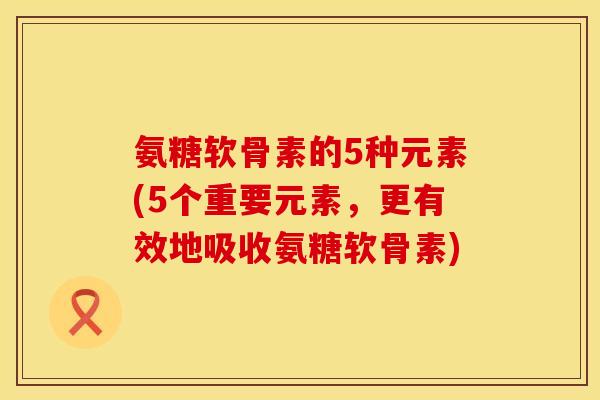 氨糖软骨素的5种元素(5个重要元素，更有效地吸收氨糖软骨素)