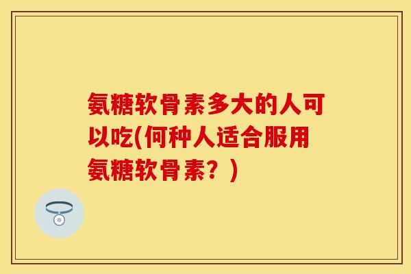 氨糖软骨素多大的人可以吃(何种人适合服用氨糖软骨素？)
