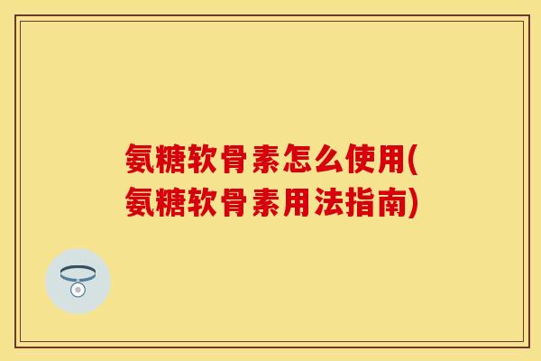 氨糖软骨素怎么使用(氨糖软骨素用法指南)