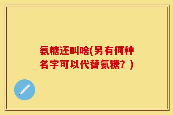 氨糖还叫啥(另有何种名字可以代替氨糖？)