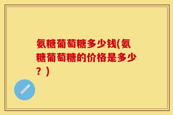 氨糖葡萄糖多少钱(氨糖葡萄糖的价格是多少？)