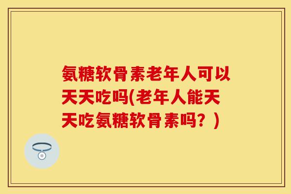 氨糖软骨素老年人可以天天吃吗(老年人能天天吃氨糖软骨素吗？)