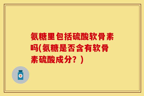 氨糖里包括硫酸软骨素吗(氨糖是否含有软骨素硫酸成分？)