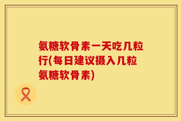 氨糖软骨素一天吃几粒行(每日建议摄入几粒氨糖软骨素)