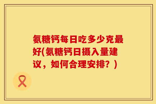 氨糖钙每日吃多少克最好(氨糖钙日摄入量建议，如何合理安排？)
