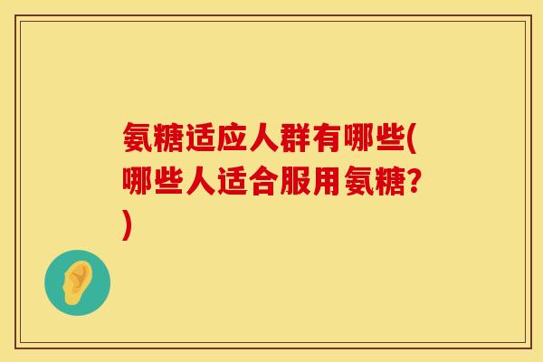 氨糖适应人群有哪些(哪些人适合服用氨糖？)