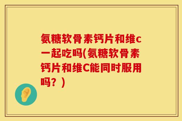 氨糖软骨素钙片和维c一起吃吗(氨糖软骨素钙片和维C能同时服用吗?) 氨糖软骨素钙片和维c一起吃吗(氨糖软骨素钙片和维C能同时服用吗?)